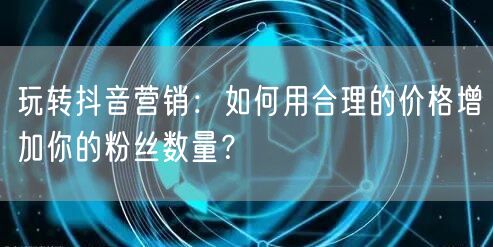 玩转抖音营销：如何用合理的价格增加你的粉丝数量？