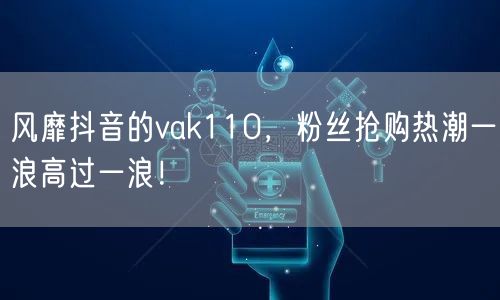 风靡抖音的vak110，粉丝抢购热潮一浪高过一浪！