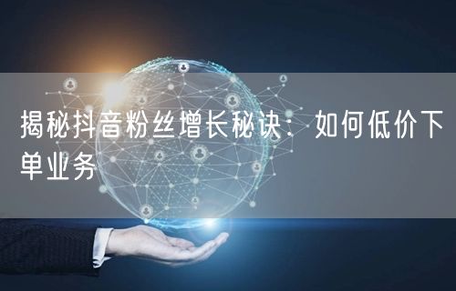 揭秘抖音粉丝增长秘诀：如何低价下单业务