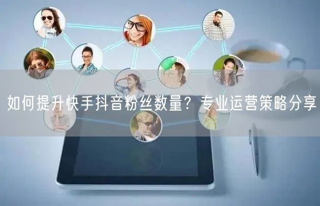 如何提升快手抖音粉丝数量？专业运营策略分享