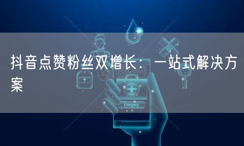 抖音点赞粉丝双增长：一站式解决方案
