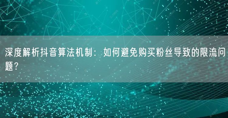 深度解析抖音算法机制：如何避免购买粉丝导致的限流问题？