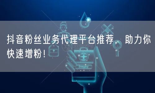 抖音粉丝业务代理平台推荐，助力你快速增粉！