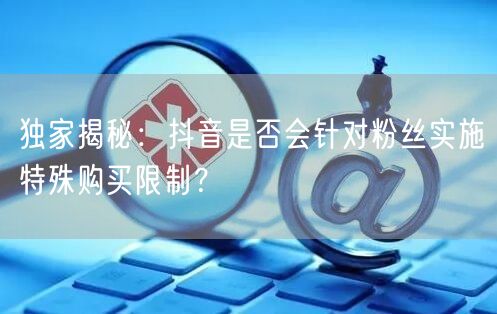 独家揭秘：抖音是否会针对粉丝实施特殊购买限制？