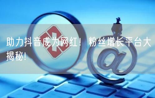 助力抖音成为网红！粉丝增长平台大揭秘!