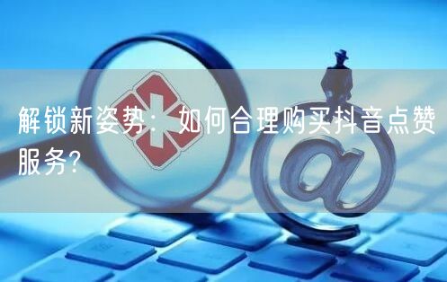 解锁新姿势：如何合理购买抖音点赞服务?