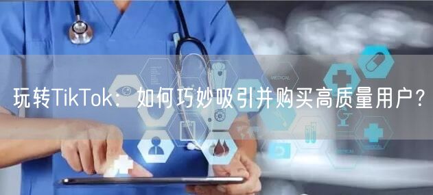 玩转TikTok：如何巧妙吸引并购买高质量用户？