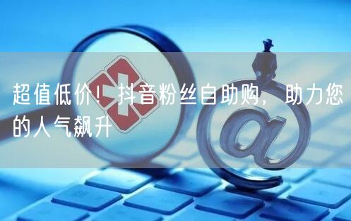 超值低价！抖音粉丝自助购，助力您的人气飙升