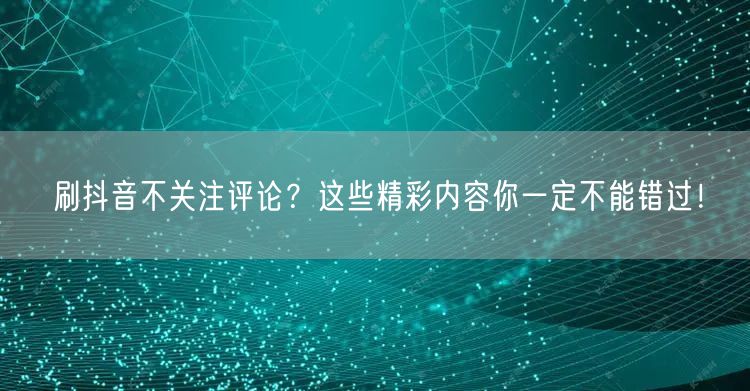 刷抖音不关注评论？这些精彩内容你一定不能错过！