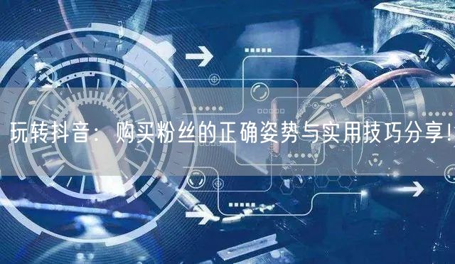 玩转抖音：购买粉丝的正确姿势与实用技巧分享！