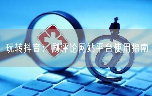 玩转抖音：刷评论网站平台使用指南