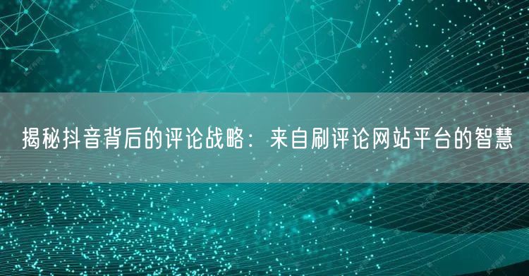 揭秘抖音背后的评论战略：来自刷评论网站平台的智慧