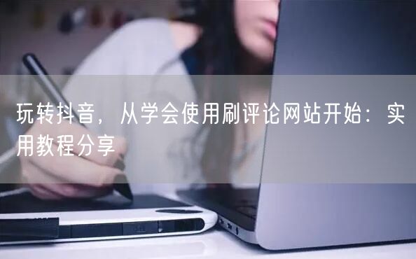 玩转抖音，从学会使用刷评论网站开始：实用教程分享