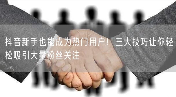 抖音新手也能成为热门用户！三大技巧让你轻松吸引大量粉丝关注