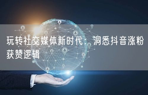 玩转社交媒体新时代：洞悉抖音涨粉获赞逻辑