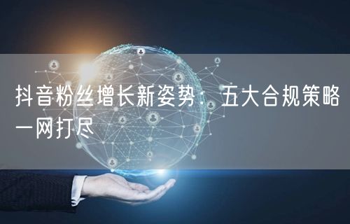 抖音粉丝增长新姿势：五大合规策略一网打尽