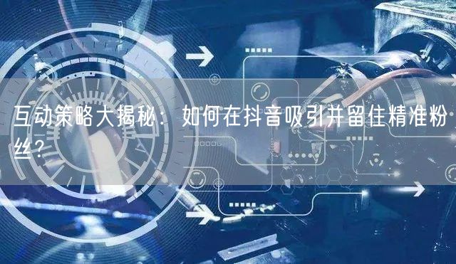 互动策略大揭秘：如何在抖音吸引并留住精准粉丝？