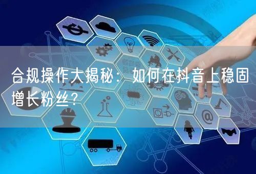 合规操作大揭秘：如何在抖音上稳固增长粉丝？