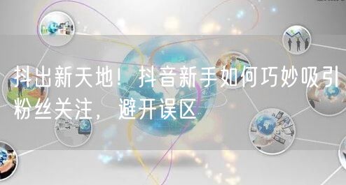 抖出新天地！抖音新手如何巧妙吸引粉丝关注，避开误区