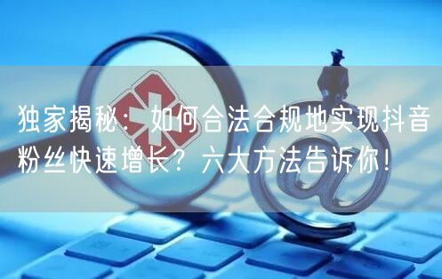 独家揭秘：如何合法合规地实现抖音粉丝快速增长？六大方法告诉你！