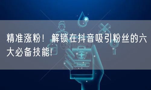 精准涨粉！解锁在抖音吸引粉丝的六大必备技能!