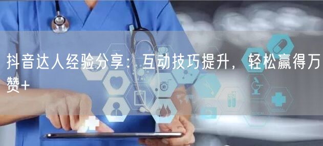 抖音达人经验分享：互动技巧提升，轻松赢得万赞+