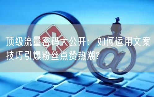 顶级流量密码大公开：如何运用文案技巧引爆粉丝点赞热潮?
