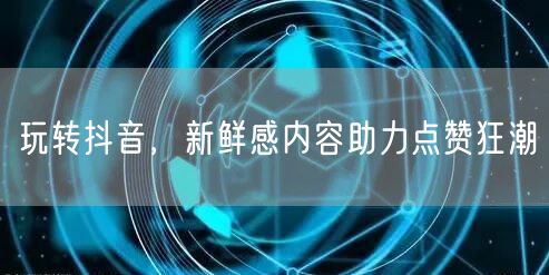 玩转抖音，新鲜感内容助力点赞狂潮