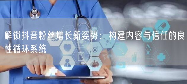解锁抖音粉丝增长新姿势：构建内容与信任的良性循环系统