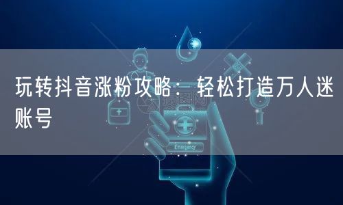 玩转抖音涨粉攻略：轻松打造万人迷账号