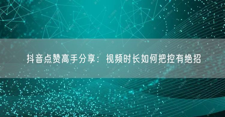 抖音点赞高手分享：视频时长如何把控有绝招