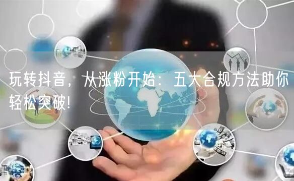 玩转抖音，从涨粉开始：五大合规方法助你轻松突破!