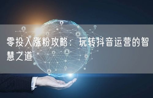 零投入涨粉攻略：玩转抖音运营的智慧之道