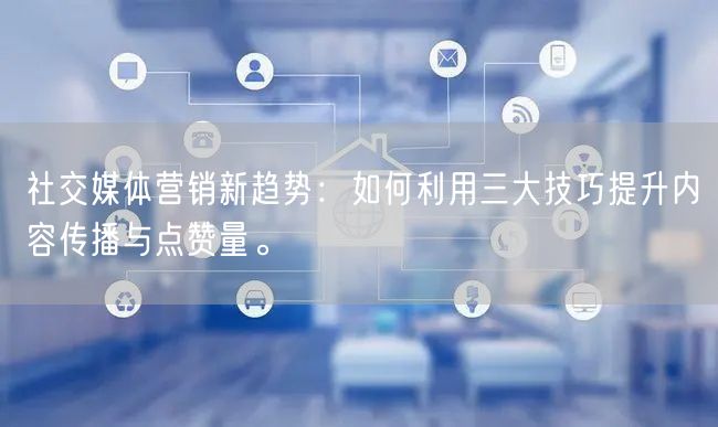 社交媒体营销新趋势：如何利用三大技巧提升内容传播与点赞量。