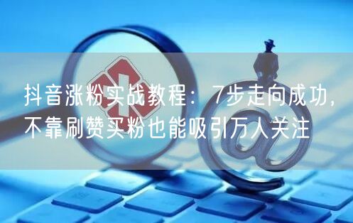 抖音涨粉实战教程：7步走向成功，不靠刷赞买粉也能吸引万人关注