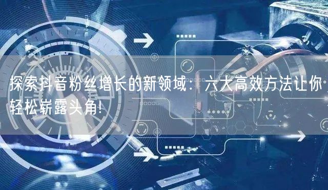 探索抖音粉丝增长的新领域：六大高效方法让你轻松崭露头角!