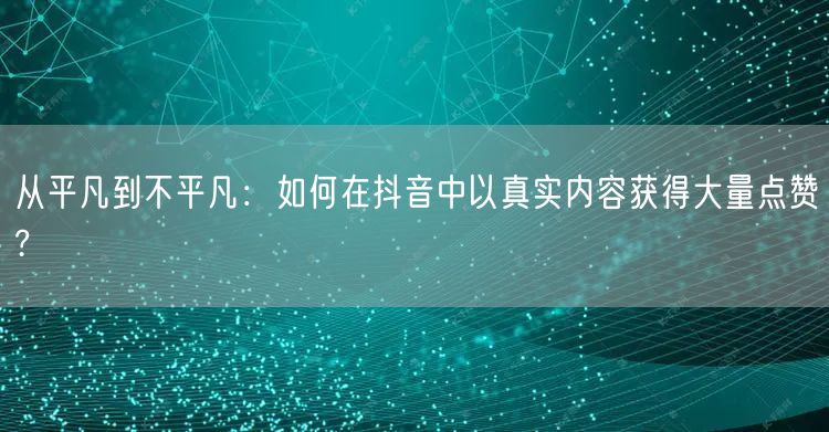 从平凡到不平凡：如何在抖音中以真实内容获得大量点赞?