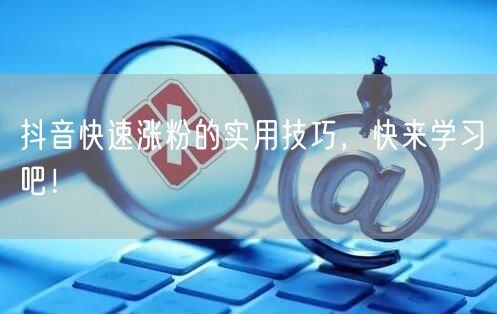抖音快速涨粉的实用技巧，快来学习吧！