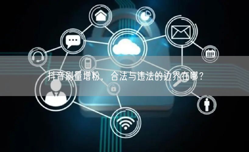 抖音刷量增粉，合法与违法的边界在哪？