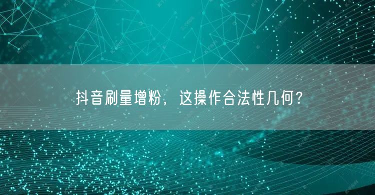抖音刷量增粉，这操作合法性几何？