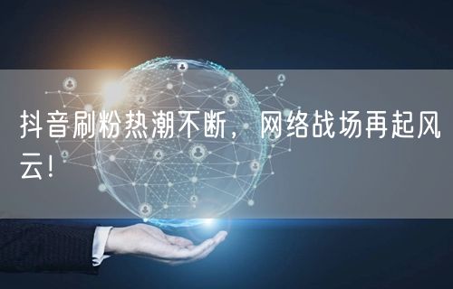抖音刷粉热潮不断，网络战场再起风云！