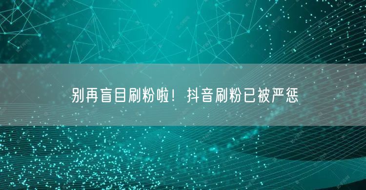 别再盲目刷粉啦！抖音刷粉已被严惩