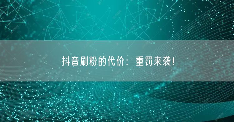 抖音刷粉的代价：重罚来袭！