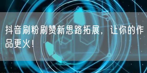 抖音刷粉刷赞新思路拓展，让你的作品更火！