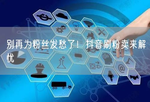 别再为粉丝发愁了！抖音刷粉卖来解忧