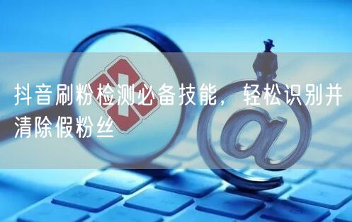 抖音刷粉检测必备技能，轻松识别并清除假粉丝