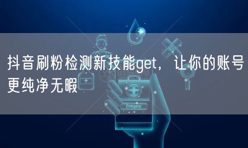 抖音刷粉检测新技能get，让你的账号更纯净无暇