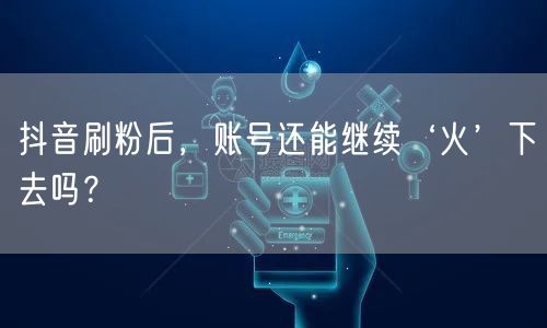 抖音刷粉后，账号还能继续‘火’下去吗？