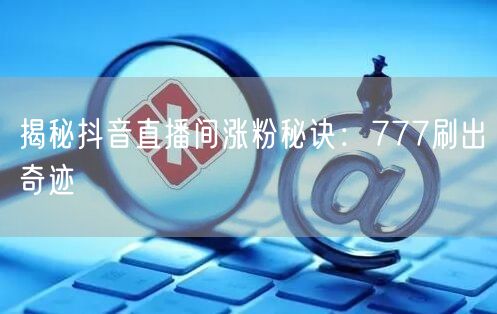 揭秘抖音直播间涨粉秘诀：777刷出奇迹