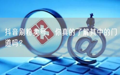 抖音刷粉卖号，你真的了解其中的门道吗？